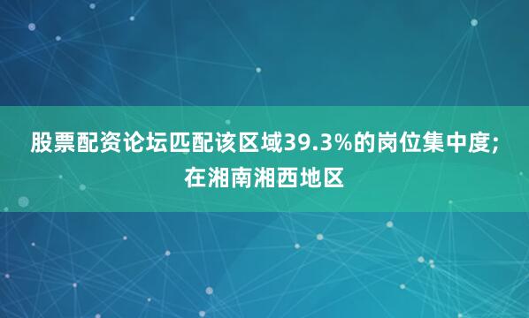 股票配资论坛匹配该区域39.3%的岗位集中度;在湘南湘西地区