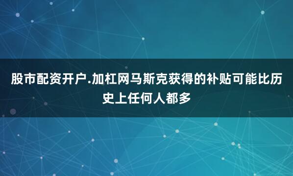 股市配资开户.加杠网马斯克获得的补贴可能比历史上任何人都多