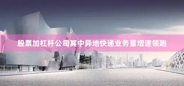 股票加杠杆公司其中异地快递业务量增速领跑