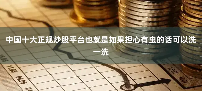 中国十大正规炒股平台也就是如果担心有虫的话可以洗一洗