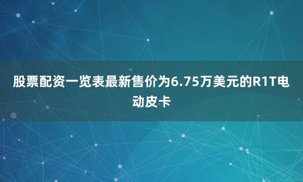 股票配资一览表最新售价为6.75万美元的R1T电动皮卡