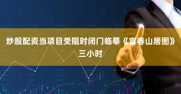 炒股配资当项目受阻时闭门临摹《富春山居图》三小时
