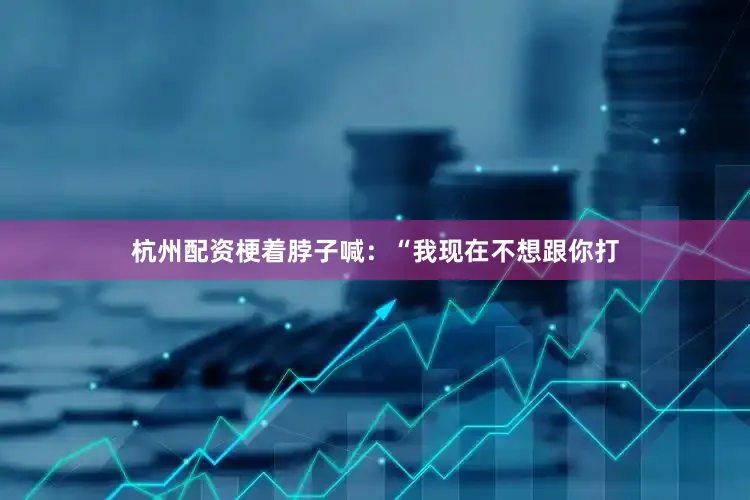 杭州配资梗着脖子喊：“我现在不想跟你打