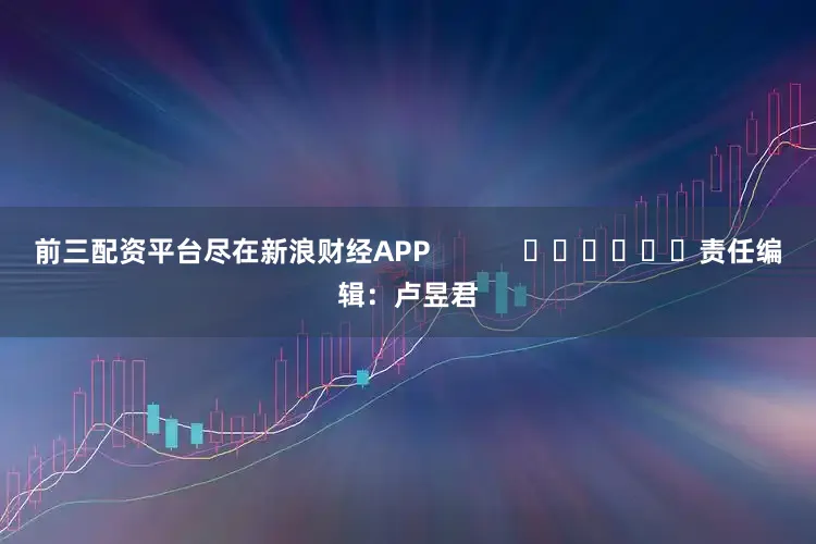 前三配资平台尽在新浪财经APP            						责任编辑：卢昱君